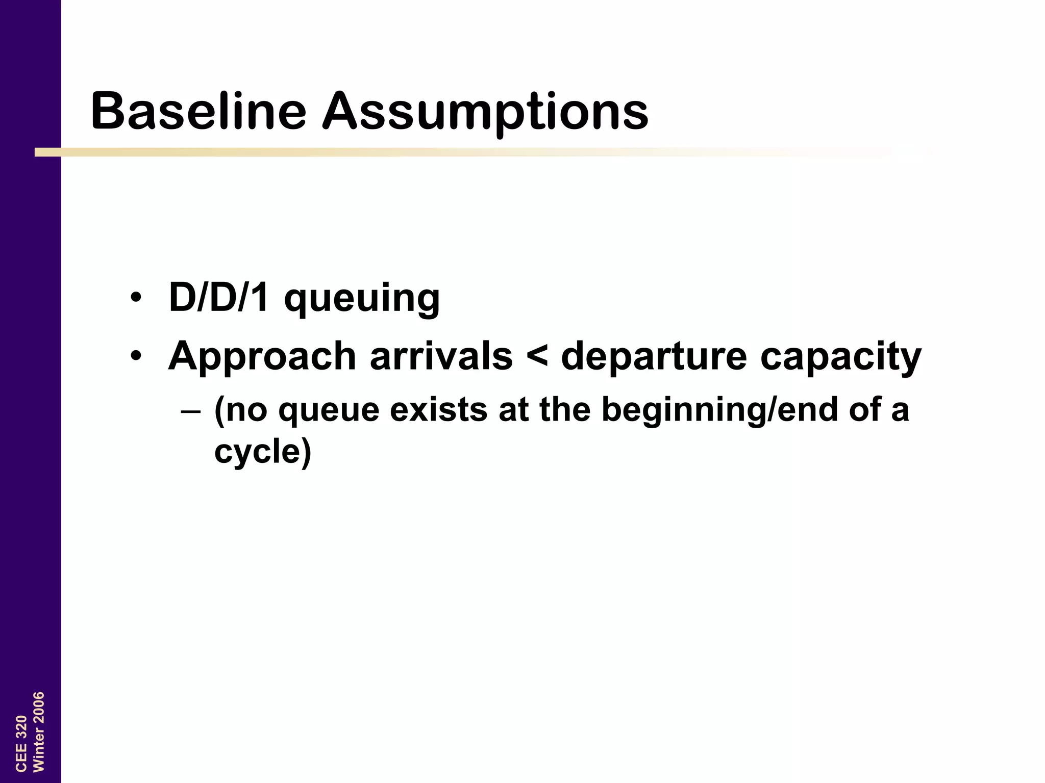 CEE320
Winter2006
Baseline Assumptions
• D/D/1 queuing
• Approach arrivals < departure capacity
– (no queue exists at the beginning/end of a
cycle)
 