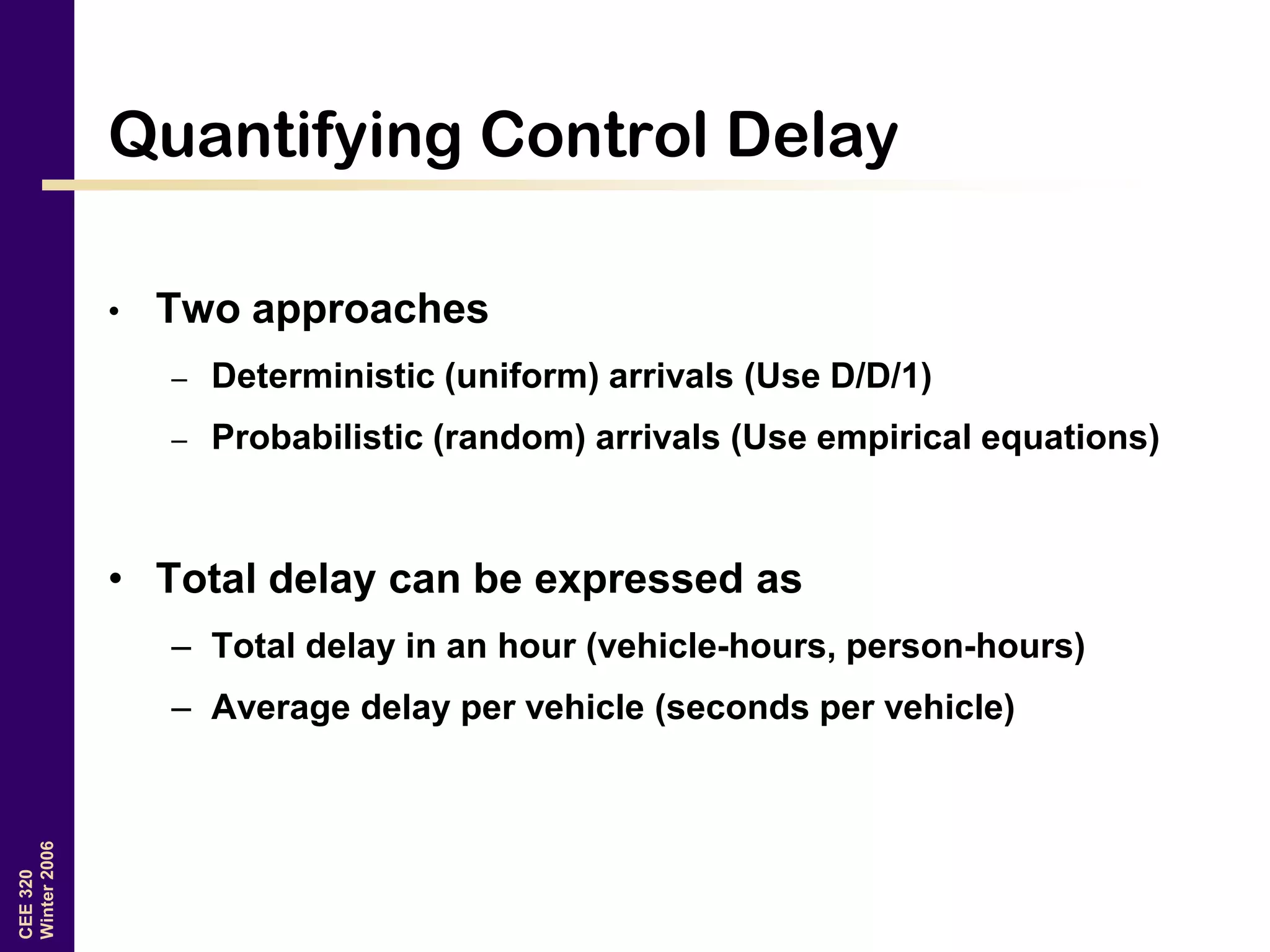 CEE320
Winter2006
Quantifying Control Delay
• Two approaches
– Deterministic (uniform) arrivals (Use D/D/1)
– Probabilistic (random) arrivals (Use empirical equations)
• Total delay can be expressed as
– Total delay in an hour (vehicle-hours, person-hours)
– Average delay per vehicle (seconds per vehicle)
 