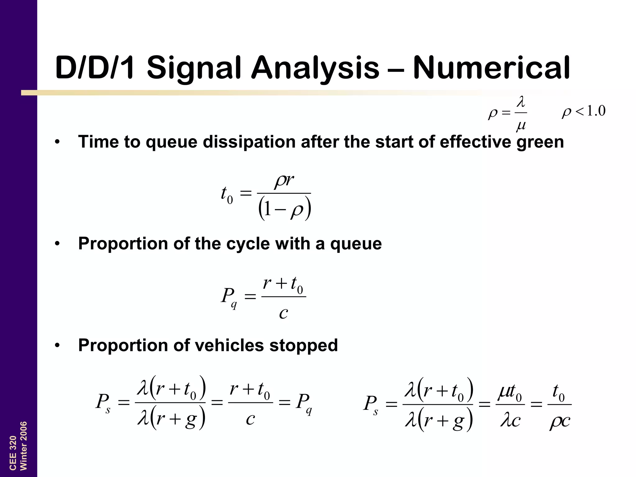 CEE320
Winter2006
D/D/1 Signal Analysis – Numerical
• Time to queue dissipation after the start of effective green
• Proportion of the cycle with a queue
• Proportion of vehicles stopped


  0.1
 



1
0
r
t
c
tr
Pq
0

 
  qs P
c
tr
gr
tr
P 




 00

  
  c
t
c
t
gr
tr
Ps



 000




 