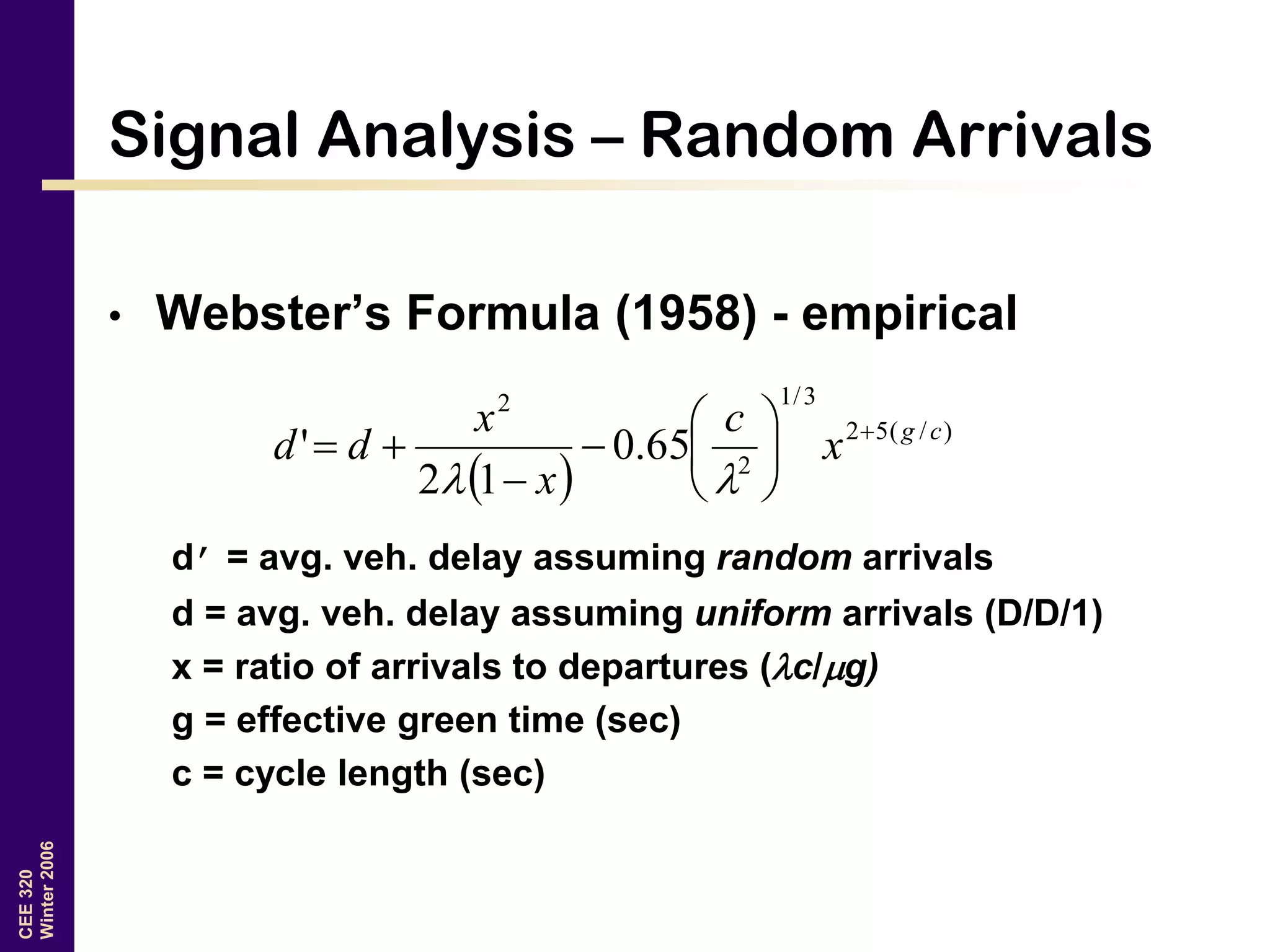 CEE320
Winter2006
Signal Analysis – Random Arrivals
• Webster’s Formula (1958) - empirical
d’ = avg. veh. delay assuming random arrivals
d = avg. veh. delay assuming uniform arrivals (D/D/1)
x = ratio of arrivals to departures (c/g)
g = effective green time (sec)
c = cycle length (sec)
 
)/(52
3/1
2
2
65.0
12
' cg
x
c
x
x
dd 










 