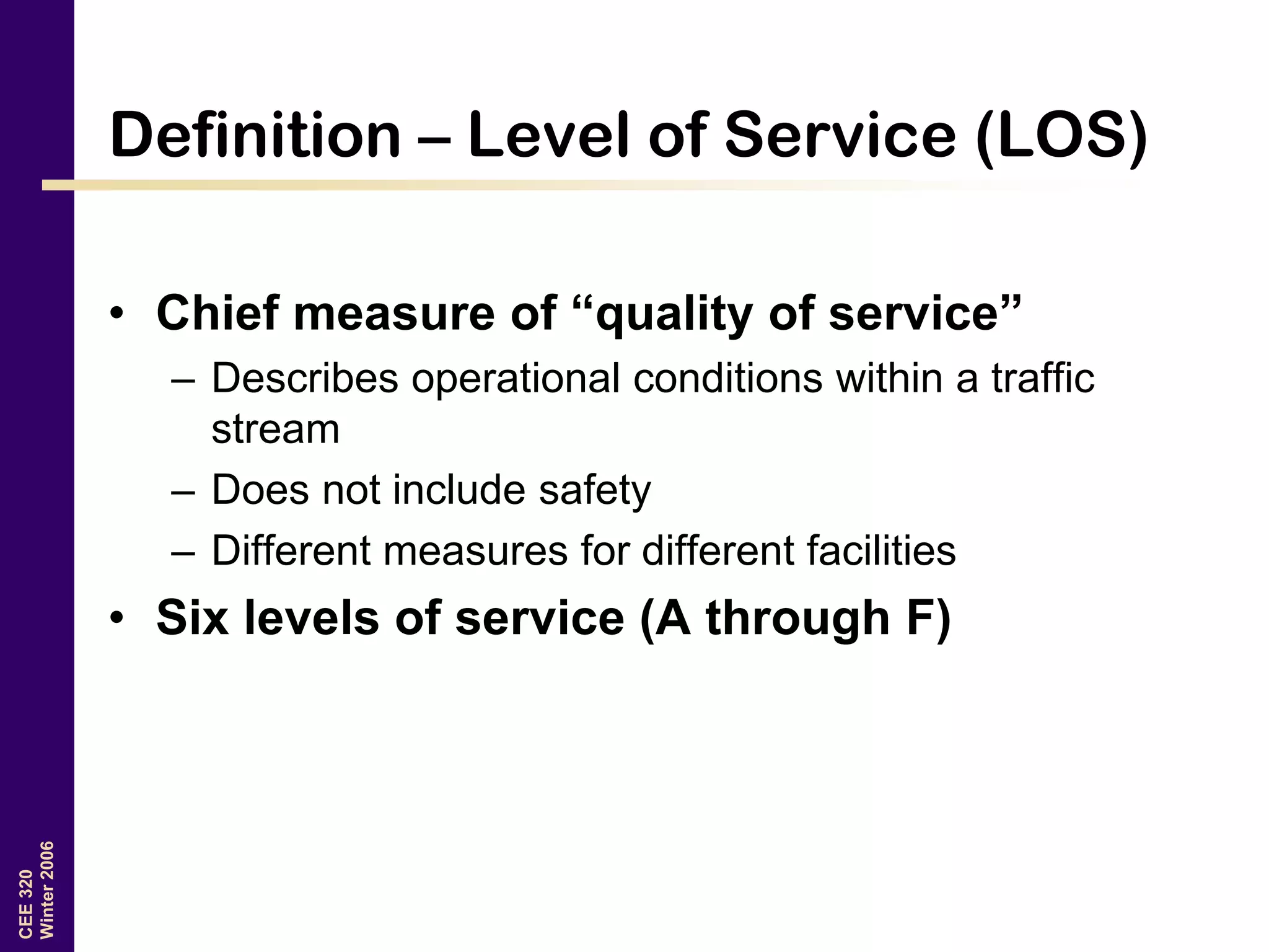 CEE320
Winter2006
Definition – Level of Service (LOS)
• Chief measure of “quality of service”
– Describes operational conditions within a traffic
stream
– Does not include safety
– Different measures for different facilities
• Six levels of service (A through F)
 