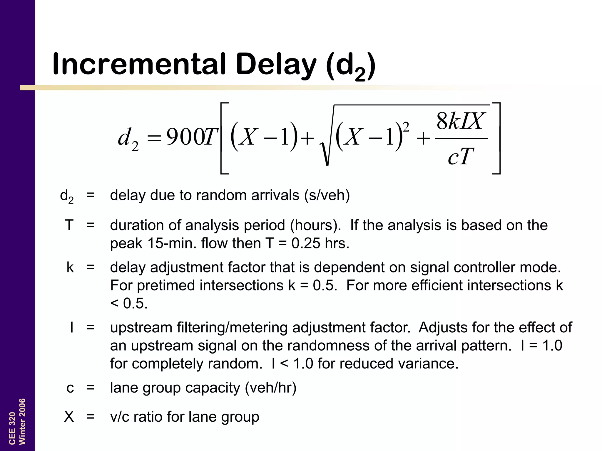 CEE320
Winter2006
Incremental Delay (d2)
    






cT
kIX
XXTd
8
11900
2
2
d2 = delay due to random arrivals (s/veh)
T = duration of analysis period (hours). If the analysis is based on the
peak 15-min. flow then T = 0.25 hrs.
k = delay adjustment factor that is dependent on signal controller mode.
For pretimed intersections k = 0.5. For more efficient intersections k
< 0.5.
I = upstream filtering/metering adjustment factor. Adjusts for the effect of
an upstream signal on the randomness of the arrival pattern. I = 1.0
for completely random. I < 1.0 for reduced variance.
c = lane group capacity (veh/hr)
X = v/c ratio for lane group
 