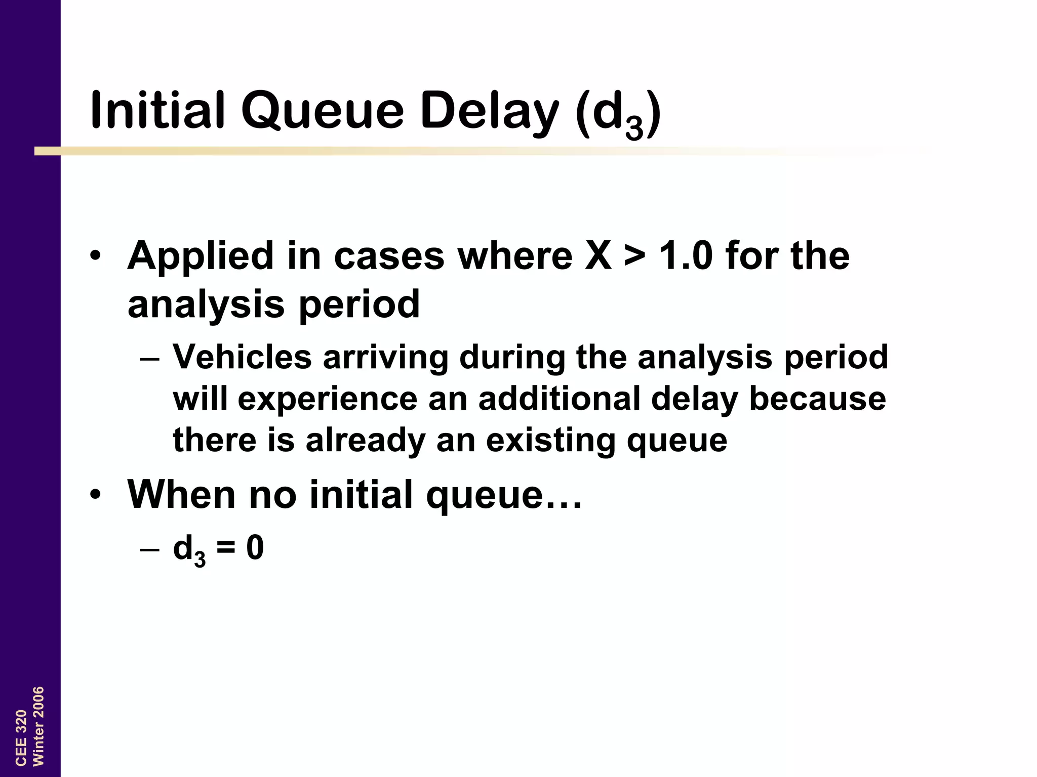CEE320
Winter2006
Initial Queue Delay (d3)
• Applied in cases where X > 1.0 for the
analysis period
– Vehicles arriving during the analysis period
will experience an additional delay because
there is already an existing queue
• When no initial queue…
– d3 = 0
 