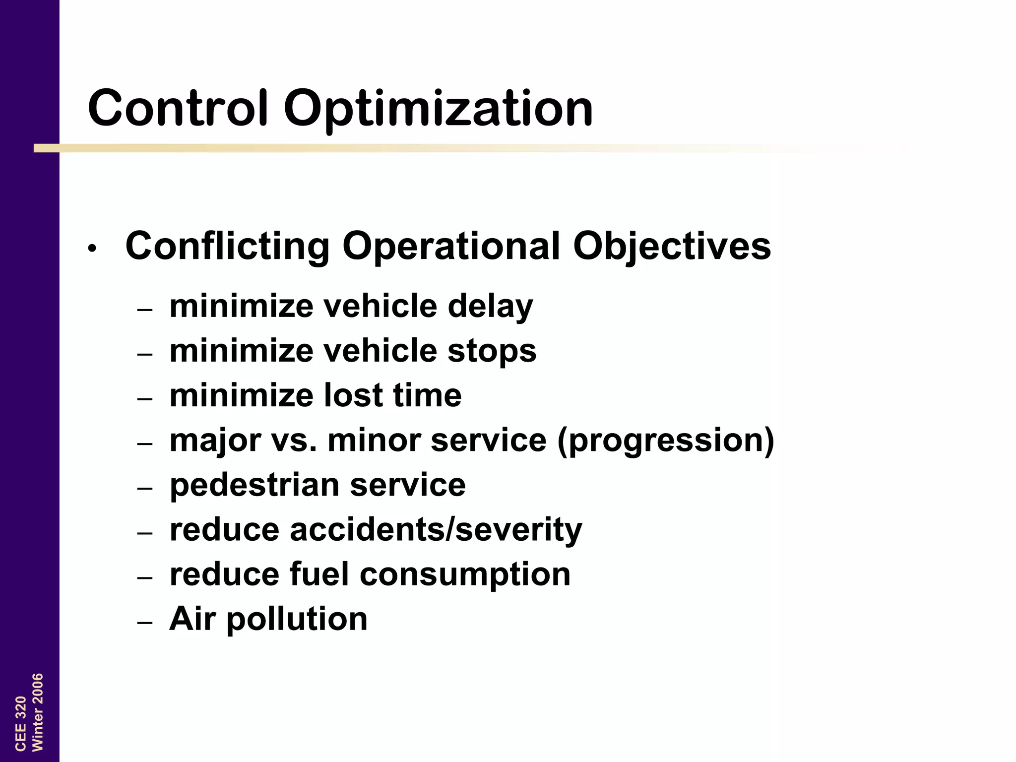 CEE320
Winter2006
Control Optimization
• Conflicting Operational Objectives
– minimize vehicle delay
– minimize vehicle stops
– minimize lost time
– major vs. minor service (progression)
– pedestrian service
– reduce accidents/severity
– reduce fuel consumption
– Air pollution
 