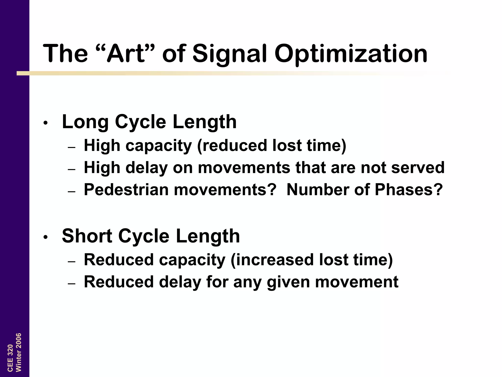 CEE320
Winter2006
The “Art” of Signal Optimization
• Long Cycle Length
– High capacity (reduced lost time)
– High delay on movements that are not served
– Pedestrian movements? Number of Phases?
• Short Cycle Length
– Reduced capacity (increased lost time)
– Reduced delay for any given movement
 
