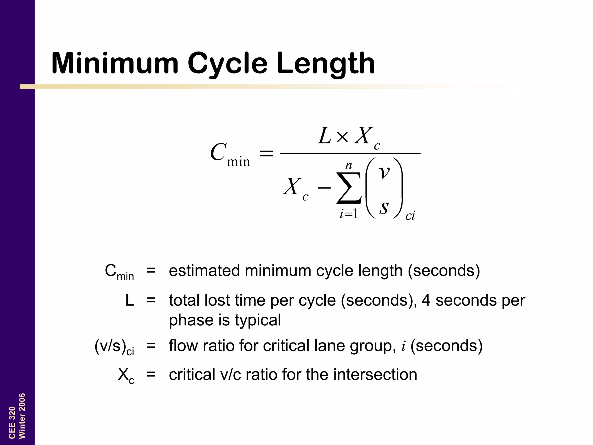 CEE320
Winter2006
Minimum Cycle Length









 n
i ci
c
c
s
v
X
XL
C
1
min
Cmin = estimated minimum cycle length (seconds)
L = total lost time per cycle (seconds), 4 seconds per
phase is typical
(v/s)ci = flow ratio for critical lane group, i (seconds)
Xc = critical v/c ratio for the intersection
 