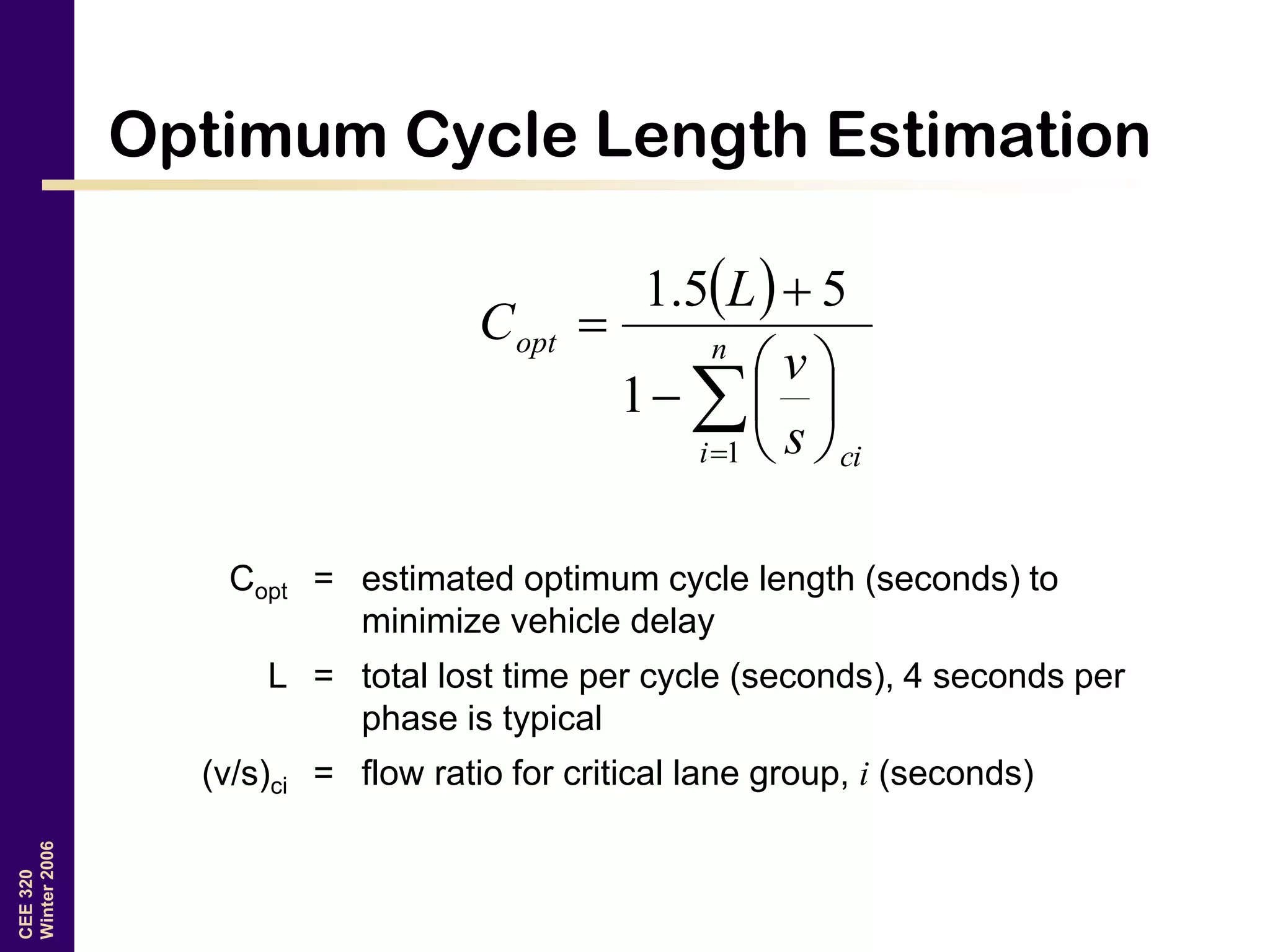 CEE320
Winter2006
Optimum Cycle Length Estimation
 









 n
i ci
opt
s
v
L
C
1
1
55.1
Copt = estimated optimum cycle length (seconds) to
minimize vehicle delay
L = total lost time per cycle (seconds), 4 seconds per
phase is typical
(v/s)ci = flow ratio for critical lane group, i (seconds)
 