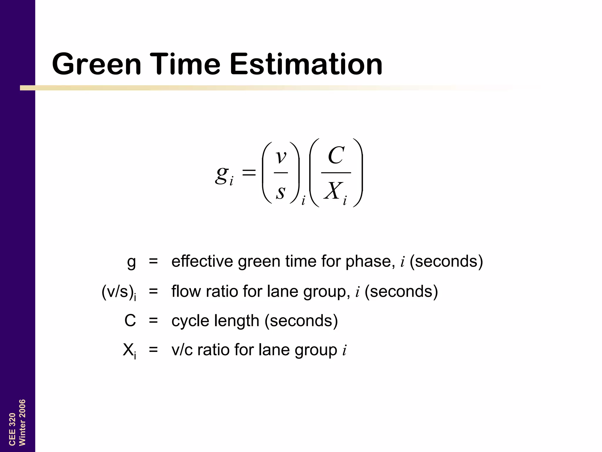 CEE320
Winter2006
Green Time Estimation













ii
i
X
C
s
v
g
g = effective green time for phase, i (seconds)
(v/s)i = flow ratio for lane group, i (seconds)
C = cycle length (seconds)
Xi = v/c ratio for lane group i
 
