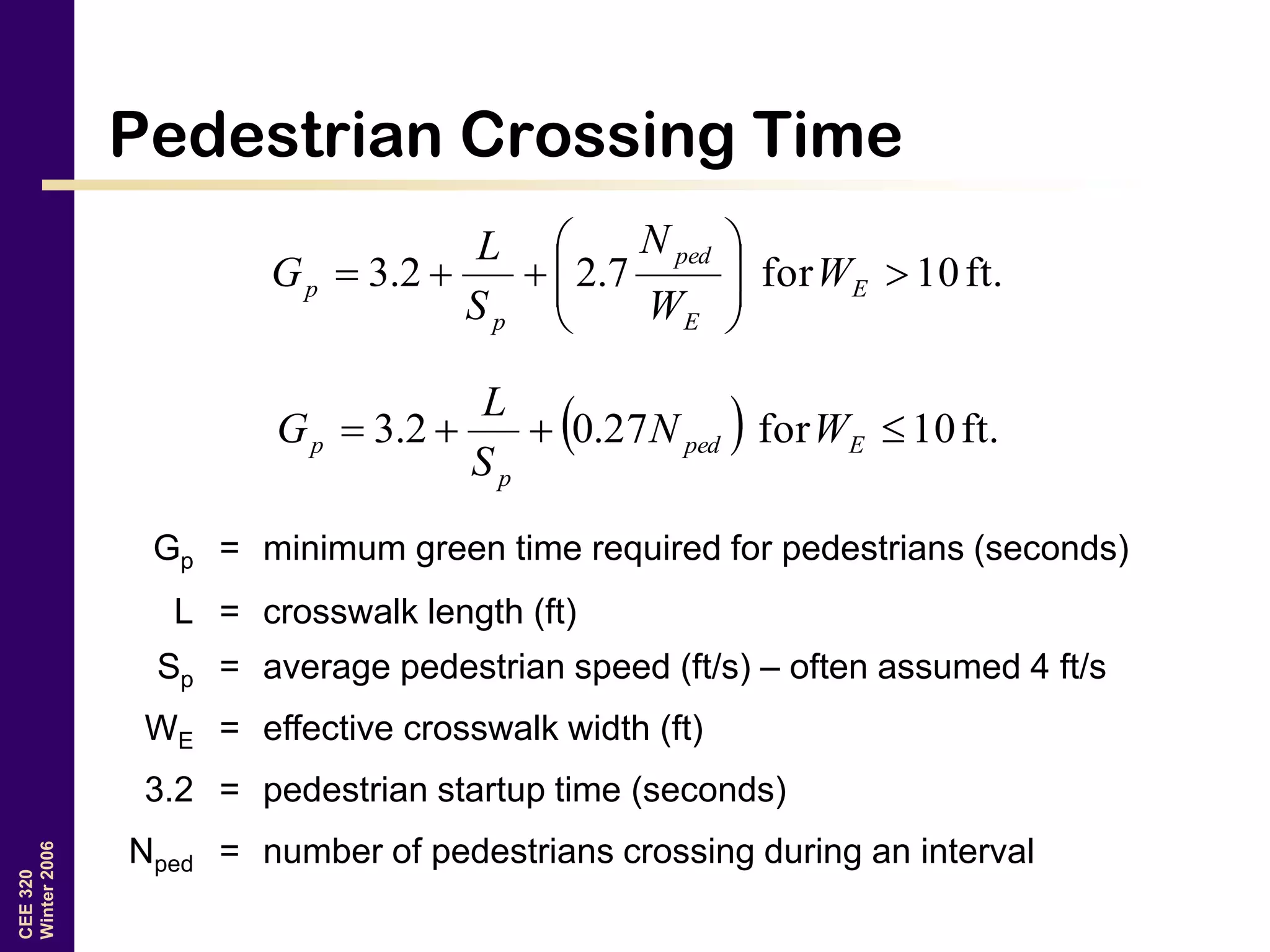CEE320
Winter2006
Pedestrian Crossing Time
ft.10for7.22.3 





 E
E
ped
p
p W
W
N
S
L
G
  ft.10for27.02.3  Eped
p
p WN
S
L
G
Gp = minimum green time required for pedestrians (seconds)
L = crosswalk length (ft)
Sp = average pedestrian speed (ft/s) – often assumed 4 ft/s
WE = effective crosswalk width (ft)
3.2 = pedestrian startup time (seconds)
Nped = number of pedestrians crossing during an interval
 