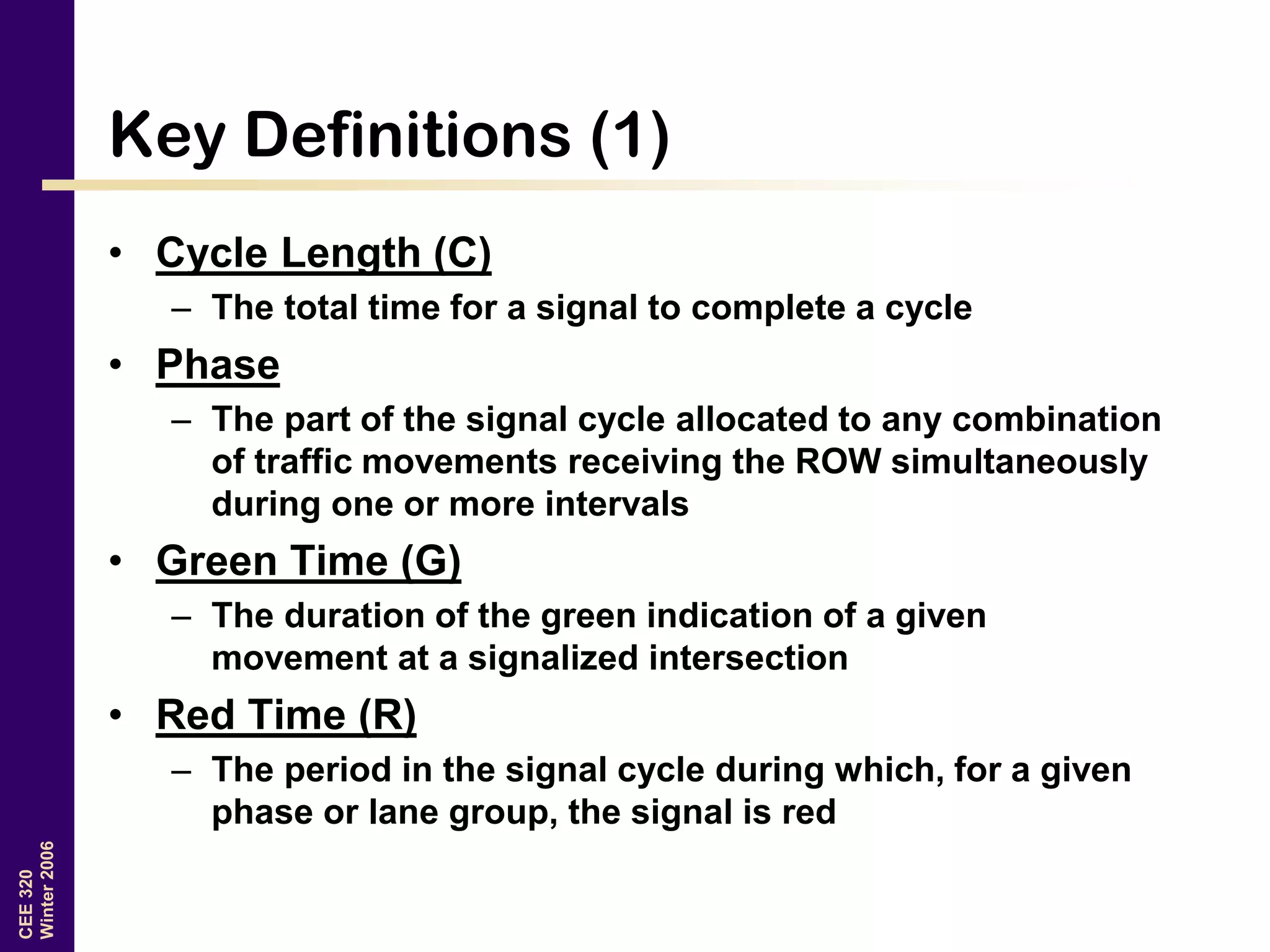 CEE320
Winter2006
Key Definitions (1)
• Cycle Length (C)
– The total time for a signal to complete a cycle
• Phase
– The part of the signal cycle allocated to any combination
of traffic movements receiving the ROW simultaneously
during one or more intervals
• Green Time (G)
– The duration of the green indication of a given
movement at a signalized intersection
• Red Time (R)
– The period in the signal cycle during which, for a given
phase or lane group, the signal is red
 