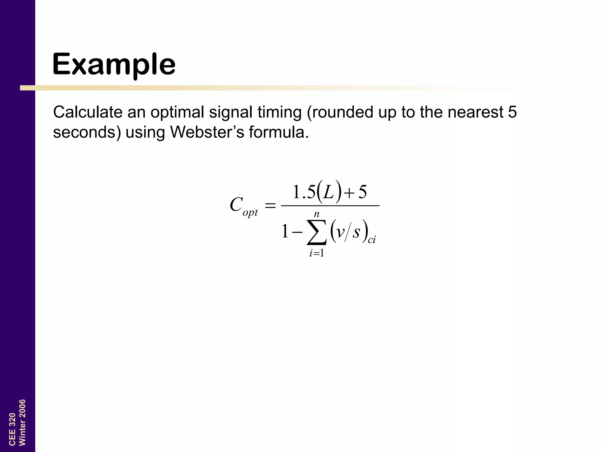 CEE320
Winter2006
Example
Calculate an optimal signal timing (rounded up to the nearest 5
seconds) using Webster’s formula.
 
 


 n
i
ci
opt
sv
L
C
1
1
55.1
 
