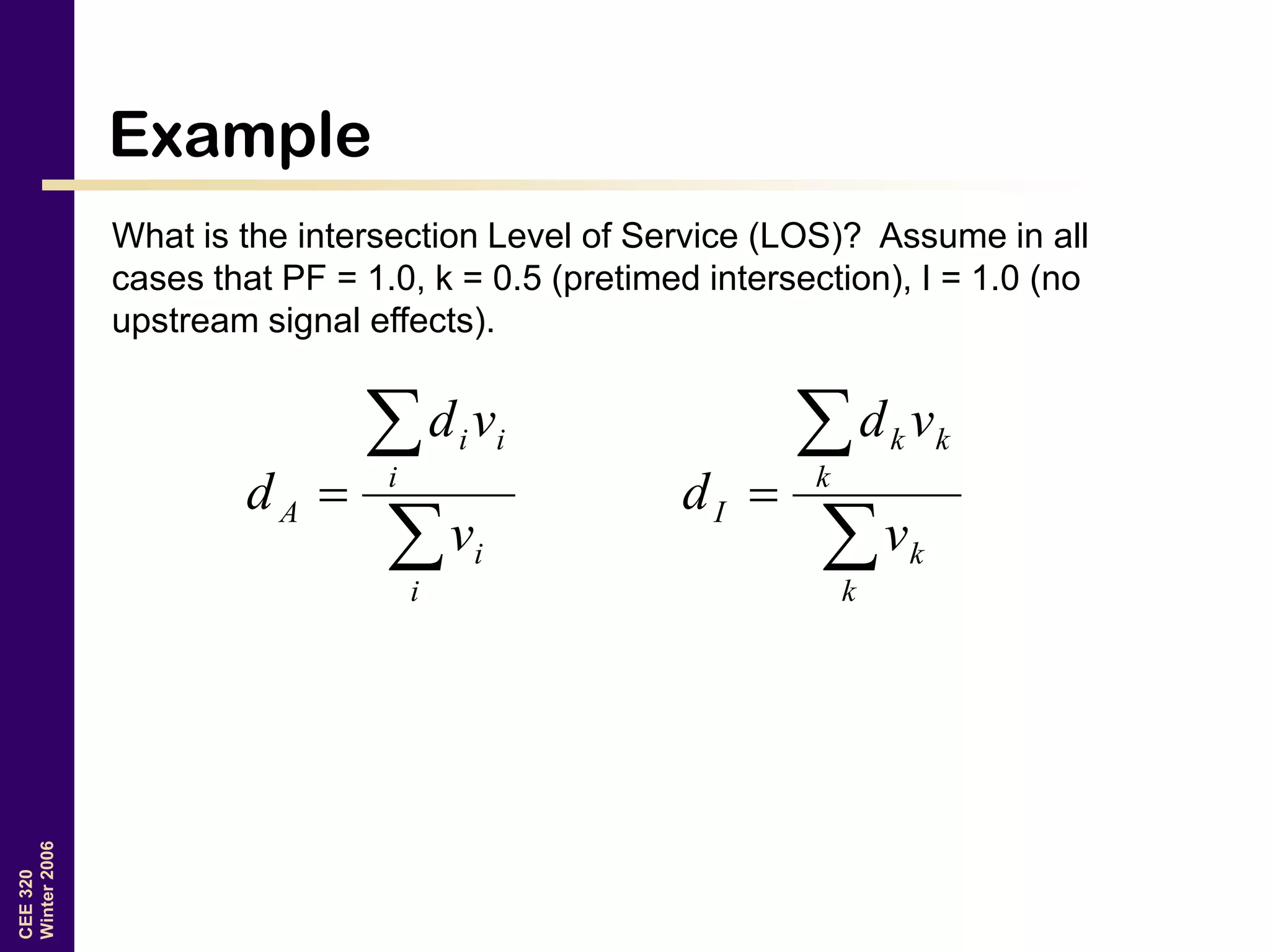 CEE320
Winter2006
Example
What is the intersection Level of Service (LOS)? Assume in all
cases that PF = 1.0, k = 0.5 (pretimed intersection), I = 1.0 (no
upstream signal effects).



i
i
i
ii
A
v
vd
d



k
k
k
kk
I
v
vd
d
 