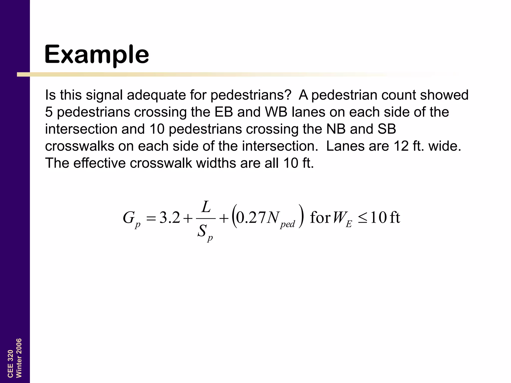 CEE320
Winter2006
Example
Is this signal adequate for pedestrians? A pedestrian count showed
5 pedestrians crossing the EB and WB lanes on each side of the
intersection and 10 pedestrians crossing the NB and SB
crosswalks on each side of the intersection. Lanes are 12 ft. wide.
The effective crosswalk widths are all 10 ft.
  ft10for27.02.3  Eped
p
p WN
S
L
G
 
