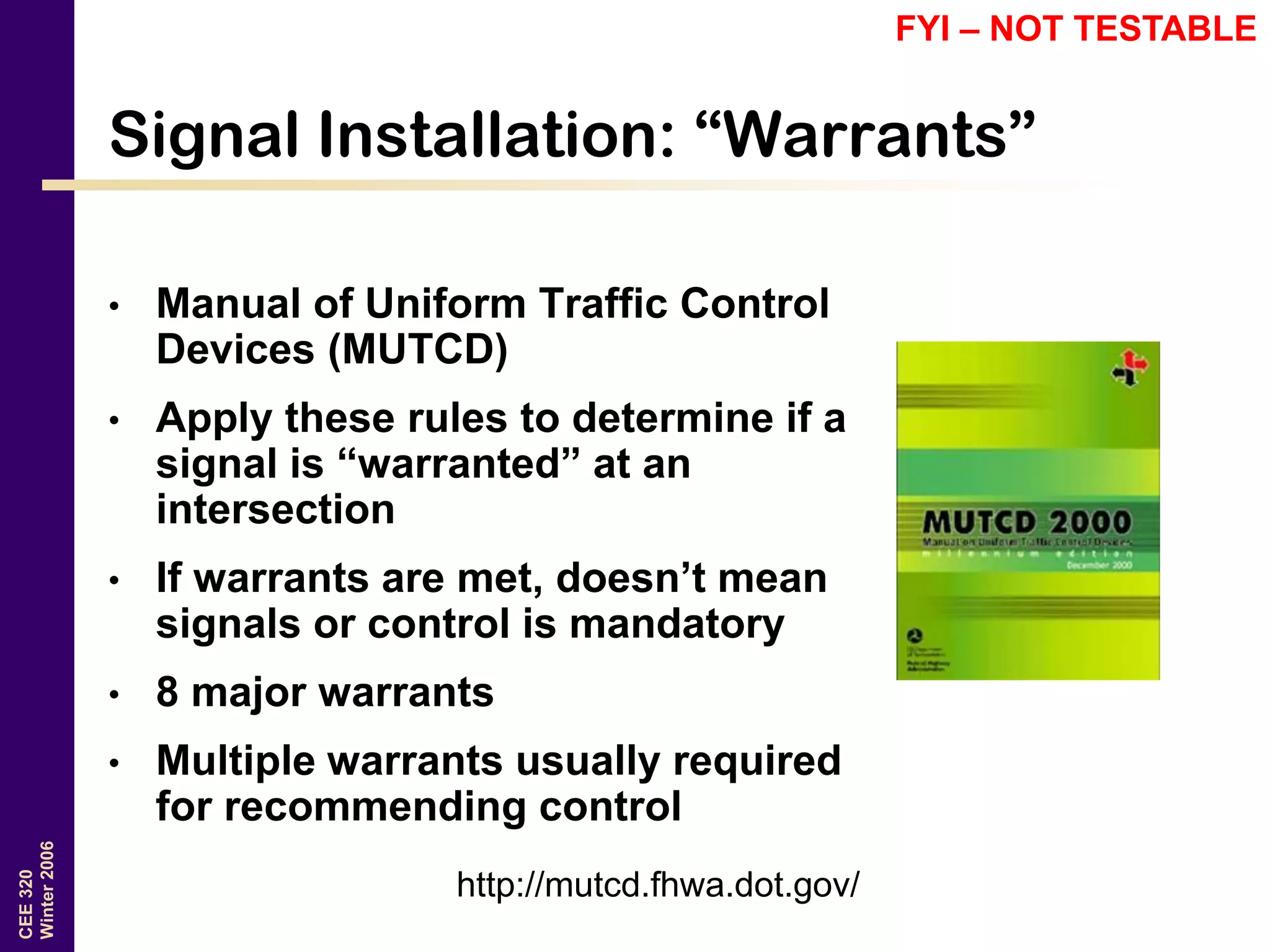 CEE320
Winter2006
Signal Installation: “Warrants”
• Manual of Uniform Traffic Control
Devices (MUTCD)
• Apply these rules to determine if a
signal is “warranted” at an
intersection
• If warrants are met, doesn’t mean
signals or control is mandatory
• 8 major warrants
• Multiple warrants usually required
for recommending control
http://mutcd.fhwa.dot.gov/
FYI – NOT TESTABLE
 