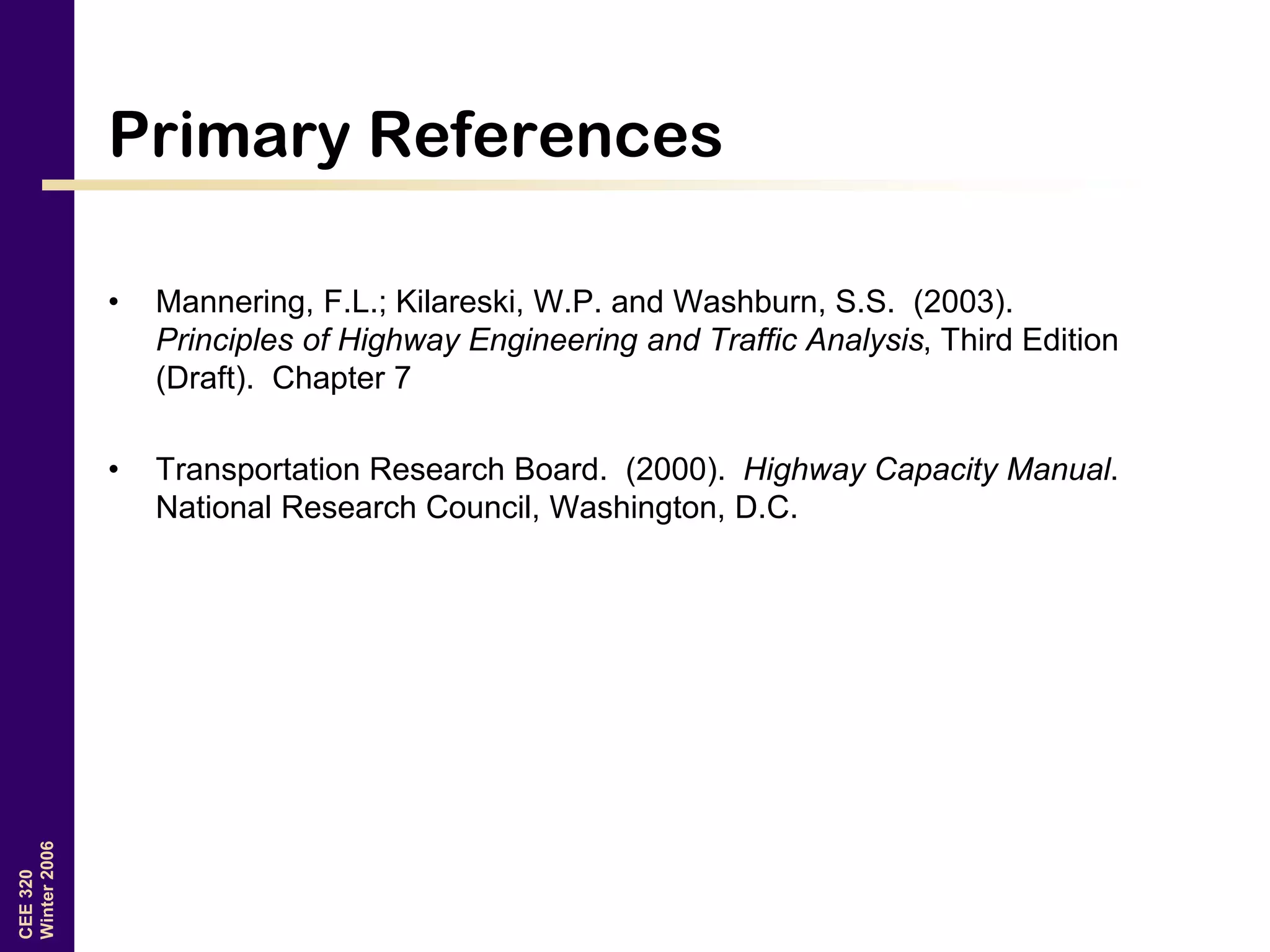 CEE320
Winter2006
Primary References
• Mannering, F.L.; Kilareski, W.P. and Washburn, S.S. (2003).
Principles of Highway Engineering and Traffic Analysis, Third Edition
(Draft). Chapter 7
• Transportation Research Board. (2000). Highway Capacity Manual.
National Research Council, Washington, D.C.
 
