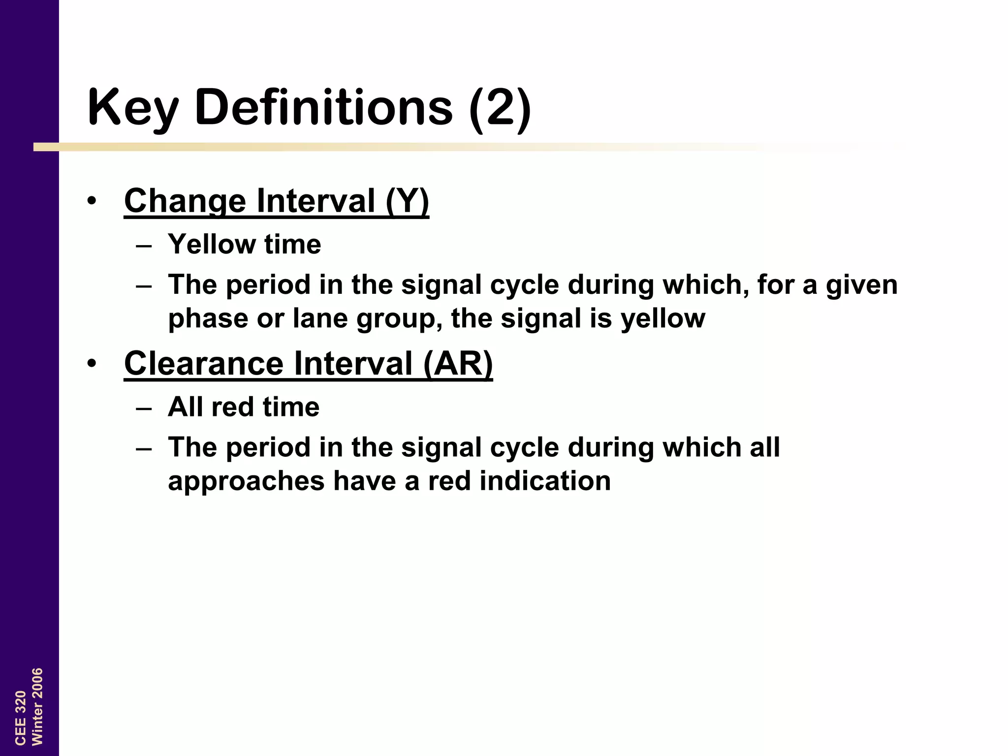 CEE320
Winter2006
Key Definitions (2)
• Change Interval (Y)
– Yellow time
– The period in the signal cycle during which, for a given
phase or lane group, the signal is yellow
• Clearance Interval (AR)
– All red time
– The period in the signal cycle during which all
approaches have a red indication
 