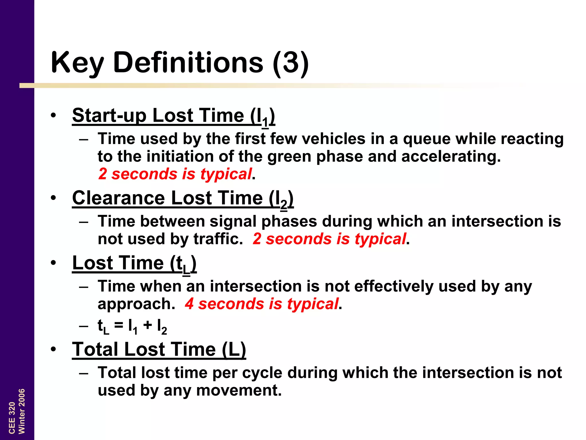 CEE320
Winter2006
Key Definitions (3)
• Start-up Lost Time (l1)
– Time used by the first few vehicles in a queue while reacting
to the initiation of the green phase and accelerating.
2 seconds is typical.
• Clearance Lost Time (l2)
– Time between signal phases during which an intersection is
not used by traffic. 2 seconds is typical.
• Lost Time (tL)
– Time when an intersection is not effectively used by any
approach. 4 seconds is typical.
– tL = l1 + l2
• Total Lost Time (L)
– Total lost time per cycle during which the intersection is not
used by any movement.
 