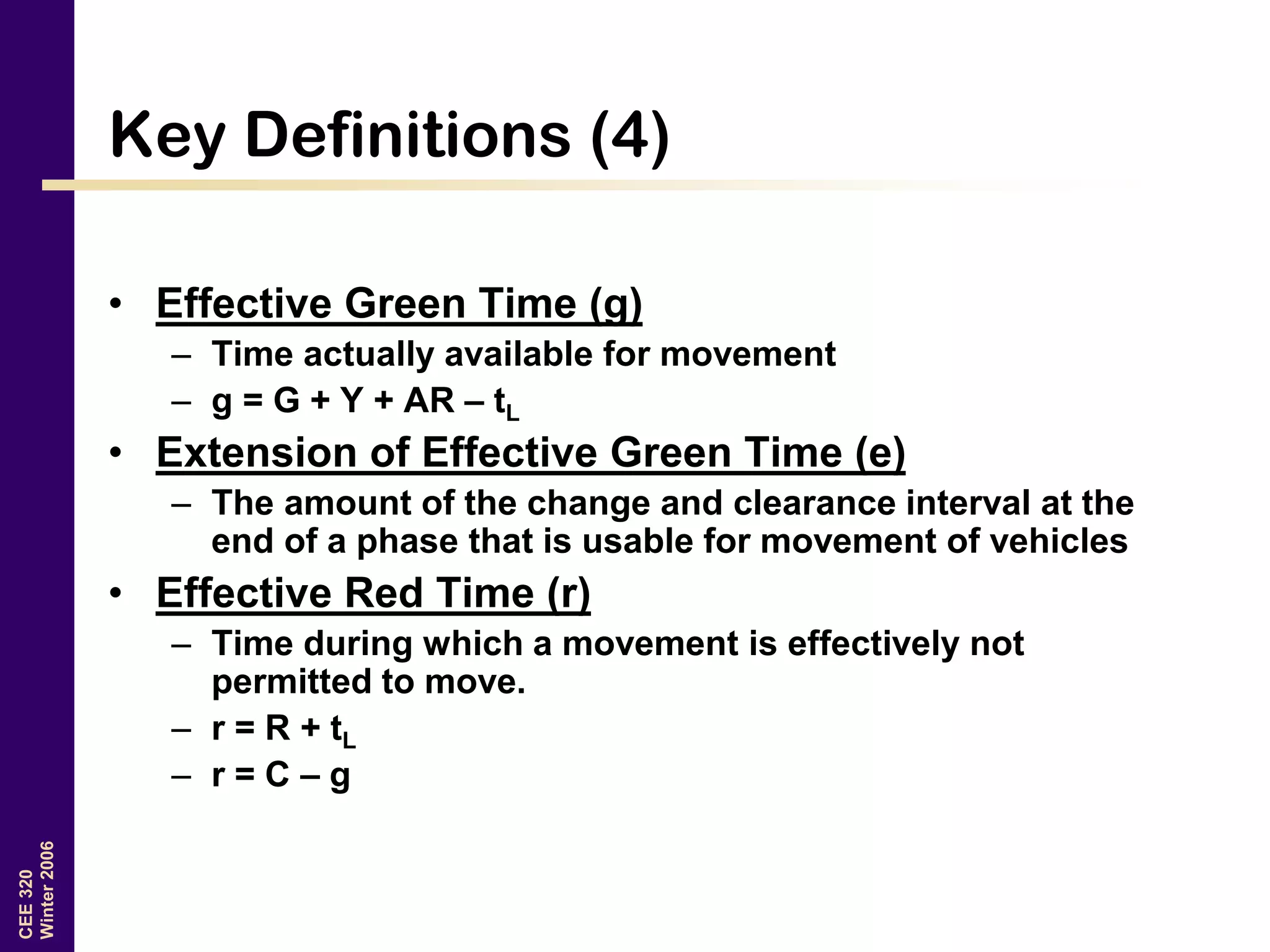 CEE320
Winter2006
Key Definitions (4)
• Effective Green Time (g)
– Time actually available for movement
– g = G + Y + AR – tL
• Extension of Effective Green Time (e)
– The amount of the change and clearance interval at the
end of a phase that is usable for movement of vehicles
• Effective Red Time (r)
– Time during which a movement is effectively not
permitted to move.
– r = R + tL
– r = C – g
 