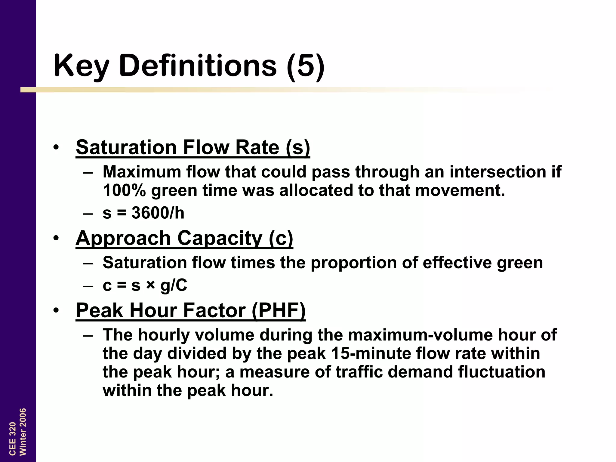 CEE320
Winter2006
Key Definitions (5)
• Saturation Flow Rate (s)
– Maximum flow that could pass through an intersection if
100% green time was allocated to that movement.
– s = 3600/h
• Approach Capacity (c)
– Saturation flow times the proportion of effective green
– c = s × g/C
• Peak Hour Factor (PHF)
– The hourly volume during the maximum-volume hour of
the day divided by the peak 15-minute flow rate within
the peak hour; a measure of traffic demand fluctuation
within the peak hour.
 
