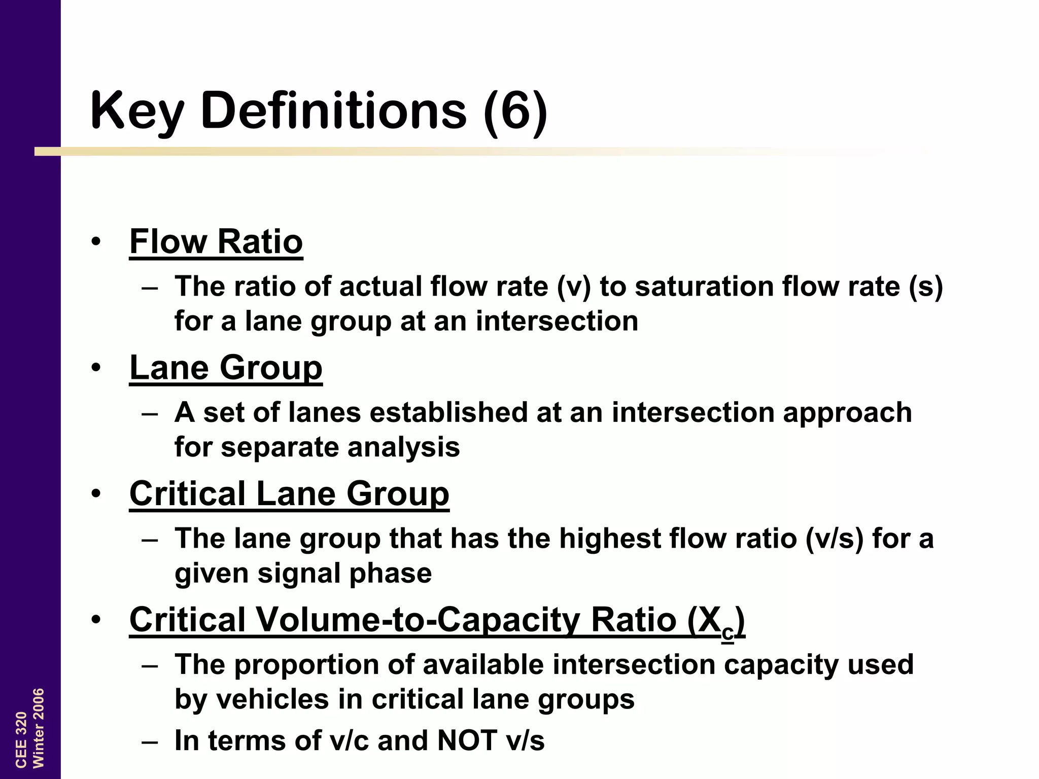 CEE320
Winter2006
Key Definitions (6)
• Flow Ratio
– The ratio of actual flow rate (v) to saturation flow rate (s)
for a lane group at an intersection
• Lane Group
– A set of lanes established at an intersection approach
for separate analysis
• Critical Lane Group
– The lane group that has the highest flow ratio (v/s) for a
given signal phase
• Critical Volume-to-Capacity Ratio (Xc)
– The proportion of available intersection capacity used
by vehicles in critical lane groups
– In terms of v/c and NOT v/s
 