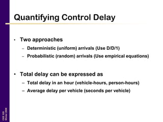 CEE320
Winter2006
Quantifying Control Delay
• Two approaches
– Deterministic (uniform) arrivals (Use D/D/1)
– Probabilistic (random) arrivals (Use empirical equations)
• Total delay can be expressed as
– Total delay in an hour (vehicle-hours, person-hours)
– Average delay per vehicle (seconds per vehicle)
 