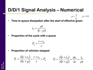 CEE320
Winter2006
D/D/1 Signal Analysis – Numerical
• Time to queue dissipation after the start of effective green
• Proportion of the cycle with a queue
• Proportion of vehicles stopped


  0.1
 



1
0
r
t
c
tr
Pq
0

 
  qs P
c
tr
gr
tr
P 




 00

  
  c
t
c
t
gr
tr
Ps



 000




 