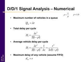 CEE320
Winter2006
D/D/1 Signal Analysis – Numerical
• Maximum number of vehicles in a queue
• Total delay per cycle
• Average vehicle delay per cycle
• Maximum delay of any vehicle (assume FIFO)


  0.1
rQm 
 



12
2
r
Dt
   





12
1
12
22
c
r
c
r
Dt
rdm 
 