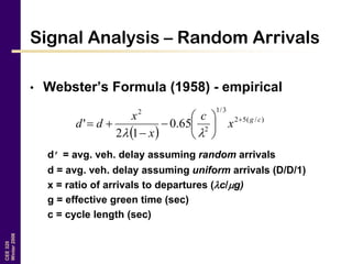 CEE320
Winter2006
Signal Analysis – Random Arrivals
• Webster’s Formula (1958) - empirical
d’ = avg. veh. delay assuming random arrivals
d = avg. veh. delay assuming uniform arrivals (D/D/1)
x = ratio of arrivals to departures (c/g)
g = effective green time (sec)
c = cycle length (sec)
 
)/(52
3/1
2
2
65.0
12
' cg
x
c
x
x
dd 










 
