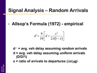 CEE320
Winter2006
Signal Analysis – Random Arrivals
• Allsop’s Formula (1972) - empirical
d’ = avg. veh delay assuming random arrivals
d = avg. veh delay assuming uniform arrivals
(D/D/1)
x = ratio of arrivals to departures (c/g)
 







x
x
dd
1210
9
'
2

 