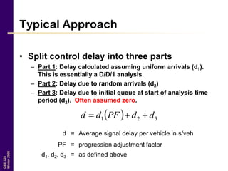 CEE320
Winter2006
Typical Approach
• Split control delay into three parts
– Part 1: Delay calculated assuming uniform arrivals (d1).
This is essentially a D/D/1 analysis.
– Part 2: Delay due to random arrivals (d2)
– Part 3: Delay due to initial queue at start of analysis time
period (d3). Often assumed zero.
  321 ddPFdd 
d = Average signal delay per vehicle in s/veh
PF = progression adjustment factor
d1, d2, d3 = as defined above
 