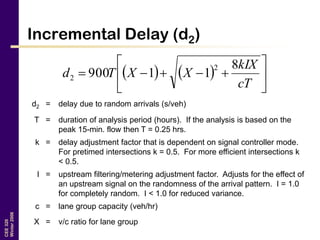 CEE320
Winter2006
Incremental Delay (d2)
    






cT
kIX
XXTd
8
11900
2
2
d2 = delay due to random arrivals (s/veh)
T = duration of analysis period (hours). If the analysis is based on the
peak 15-min. flow then T = 0.25 hrs.
k = delay adjustment factor that is dependent on signal controller mode.
For pretimed intersections k = 0.5. For more efficient intersections k
< 0.5.
I = upstream filtering/metering adjustment factor. Adjusts for the effect of
an upstream signal on the randomness of the arrival pattern. I = 1.0
for completely random. I < 1.0 for reduced variance.
c = lane group capacity (veh/hr)
X = v/c ratio for lane group
 