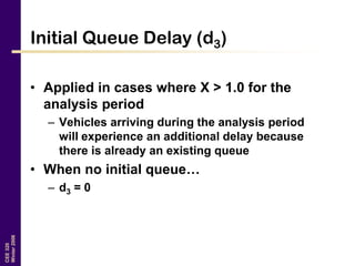 CEE320
Winter2006
Initial Queue Delay (d3)
• Applied in cases where X > 1.0 for the
analysis period
– Vehicles arriving during the analysis period
will experience an additional delay because
there is already an existing queue
• When no initial queue…
– d3 = 0
 