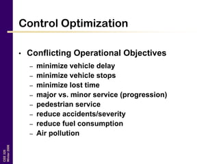 CEE320
Winter2006
Control Optimization
• Conflicting Operational Objectives
– minimize vehicle delay
– minimize vehicle stops
– minimize lost time
– major vs. minor service (progression)
– pedestrian service
– reduce accidents/severity
– reduce fuel consumption
– Air pollution
 