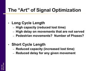 CEE320
Winter2006
The “Art” of Signal Optimization
• Long Cycle Length
– High capacity (reduced lost time)
– High delay on movements that are not served
– Pedestrian movements? Number of Phases?
• Short Cycle Length
– Reduced capacity (increased lost time)
– Reduced delay for any given movement
 