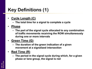 CEE320
Winter2006
Key Definitions (1)
• Cycle Length (C)
– The total time for a signal to complete a cycle
• Phase
– The part of the signal cycle allocated to any combination
of traffic movements receiving the ROW simultaneously
during one or more intervals
• Green Time (G)
– The duration of the green indication of a given
movement at a signalized intersection
• Red Time (R)
– The period in the signal cycle during which, for a given
phase or lane group, the signal is red
 