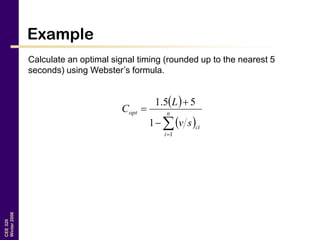 CEE320
Winter2006
Example
Calculate an optimal signal timing (rounded up to the nearest 5
seconds) using Webster’s formula.
 
 


 n
i
ci
opt
sv
L
C
1
1
55.1
 