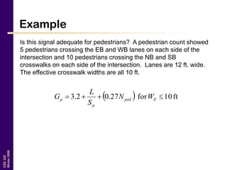 CEE320
Winter2006
Example
Is this signal adequate for pedestrians? A pedestrian count showed
5 pedestrians crossing the EB and WB lanes on each side of the
intersection and 10 pedestrians crossing the NB and SB
crosswalks on each side of the intersection. Lanes are 12 ft. wide.
The effective crosswalk widths are all 10 ft.
  ft10for27.02.3  Eped
p
p WN
S
L
G
 