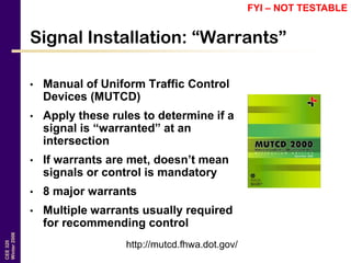 CEE320
Winter2006
Signal Installation: “Warrants”
• Manual of Uniform Traffic Control
Devices (MUTCD)
• Apply these rules to determine if a
signal is “warranted” at an
intersection
• If warrants are met, doesn’t mean
signals or control is mandatory
• 8 major warrants
• Multiple warrants usually required
for recommending control
http://mutcd.fhwa.dot.gov/
FYI – NOT TESTABLE
 