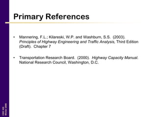 CEE320
Winter2006
Primary References
• Mannering, F.L.; Kilareski, W.P. and Washburn, S.S. (2003).
Principles of Highway Engineering and Traffic Analysis, Third Edition
(Draft). Chapter 7
• Transportation Research Board. (2000). Highway Capacity Manual.
National Research Council, Washington, D.C.
 
