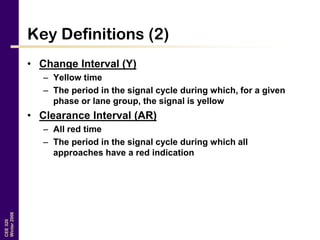 CEE320
Winter2006
Key Definitions (2)
• Change Interval (Y)
– Yellow time
– The period in the signal cycle during which, for a given
phase or lane group, the signal is yellow
• Clearance Interval (AR)
– All red time
– The period in the signal cycle during which all
approaches have a red indication
 