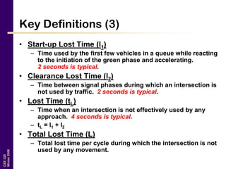 CEE320
Winter2006
Key Definitions (3)
• Start-up Lost Time (l1)
– Time used by the first few vehicles in a queue while reacting
to the initiation of the green phase and accelerating.
2 seconds is typical.
• Clearance Lost Time (l2)
– Time between signal phases during which an intersection is
not used by traffic. 2 seconds is typical.
• Lost Time (tL)
– Time when an intersection is not effectively used by any
approach. 4 seconds is typical.
– tL = l1 + l2
• Total Lost Time (L)
– Total lost time per cycle during which the intersection is not
used by any movement.
 