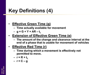 CEE320
Winter2006
Key Definitions (4)
• Effective Green Time (g)
– Time actually available for movement
– g = G + Y + AR – tL
• Extension of Effective Green Time (e)
– The amount of the change and clearance interval at the
end of a phase that is usable for movement of vehicles
• Effective Red Time (r)
– Time during which a movement is effectively not
permitted to move.
– r = R + tL
– r = C – g
 