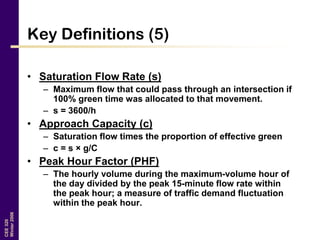 CEE320
Winter2006
Key Definitions (5)
• Saturation Flow Rate (s)
– Maximum flow that could pass through an intersection if
100% green time was allocated to that movement.
– s = 3600/h
• Approach Capacity (c)
– Saturation flow times the proportion of effective green
– c = s × g/C
• Peak Hour Factor (PHF)
– The hourly volume during the maximum-volume hour of
the day divided by the peak 15-minute flow rate within
the peak hour; a measure of traffic demand fluctuation
within the peak hour.
 
