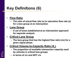 CEE320
Winter2006
Key Definitions (6)
• Flow Ratio
– The ratio of actual flow rate (v) to saturation flow rate (s)
for a lane group at an intersection
• Lane Group
– A set of lanes established at an intersection approach
for separate analysis
• Critical Lane Group
– The lane group that has the highest flow ratio (v/s) for a
given signal phase
• Critical Volume-to-Capacity Ratio (Xc)
– The proportion of available intersection capacity used
by vehicles in critical lane groups
– In terms of v/c and NOT v/s
 