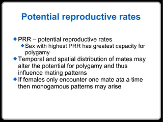 Potential reproductive rates PRR – potential reproductive rates Sex with highest PRR has greatest capacity for polygamy  Temporal and spatial distribution of mates may alter the potential for polygamy and thus influence mating patterns If females only encounter one mate ata a time then monogamous patterns may arise 