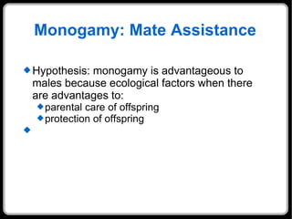 Monogamy: Mate Assistance Hypothesis: monogamy is advantageous to males because ecological factors when there are advantages to: parental care of offspring protection of offspring  