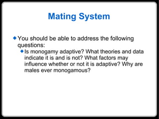 Mating System You should be able to address the following questions: Is monogamy adaptive? What theories and data indicate it is and is not? What factors may influence whether or not it is adaptive? Why are males ever monogamous? 