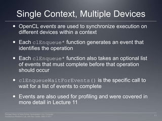 Single Context, Multiple DevicesOpenCLevents are used to synchronize execution on different devices within a contextEach clEnqueue* function generates an event that identifies the operationEach clEnqueue* function also takes an optional list of events that must complete before that operation should occurclEnqueueWaitForEvents() is the specific call to wait for a list of events to completeEvents are also used for profiling and were covered in more detail in Lecture 1111Perhaad Mistry & Dana Schaa, Northeastern Univ Computer Architecture Research Lab, with Ben Gaster, AMD © 2011