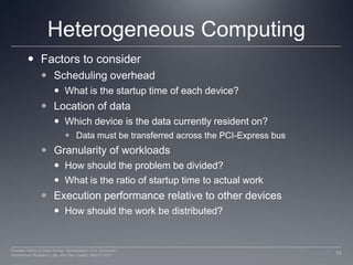 Heterogeneous ComputingFactors to considerScheduling overhead What is the startup time of each device?Location of data Which device is the data currently resident on?Data must be transferred across the PCI-Express busGranularity of workloadsHow should the problem be divided?What is the ratio of startup time to actual workExecution performance relative to other devicesHow should the work be distributed?16Perhaad Mistry & Dana Schaa, Northeastern Univ Computer Architecture Research Lab, with Ben Gaster, AMD © 2011