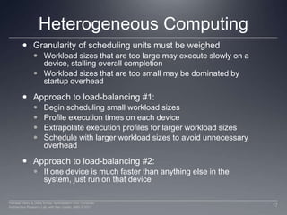 Heterogeneous ComputingGranularity of scheduling units must be weighedWorkload sizes that are too large may execute slowly on a device, stalling overall completionWorkload sizes that are too small may be dominated by startup overheadApproach to load-balancing #1:Begin scheduling small workload sizesProfile execution times on each device Extrapolate execution profiles for larger workload sizesSchedule with larger workload sizes to avoid unnecessary overhead	Approach to load-balancing #2:If one device is much faster than anything else in the system, just run on that device17Perhaad Mistry & Dana Schaa, Northeastern Univ Computer Architecture Research Lab, with Ben Gaster, AMD © 2011